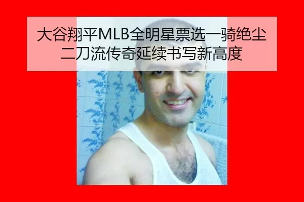 大谷翔平MLB全明星票选一骑绝尘 二刀流传奇延续书写新高度